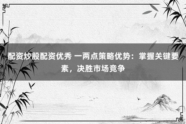 配资炒股配资优秀 一两点策略优势：掌握关键要素，决胜市场竞争