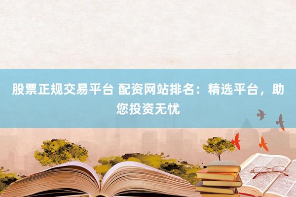 股票正规交易平台 配资网站排名：精选平台，助您投资无忧