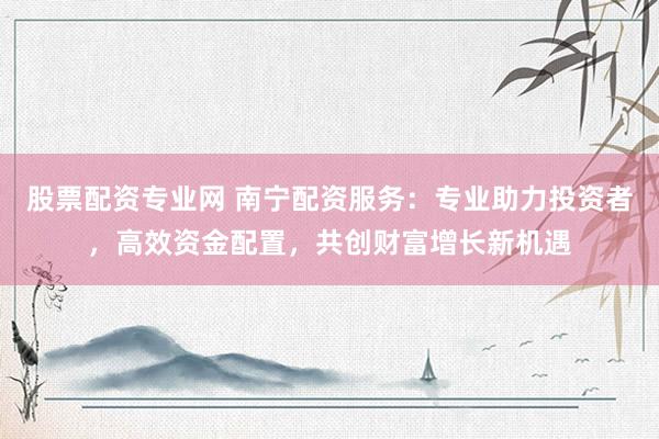 股票配资专业网 南宁配资服务：专业助力投资者，高效资金配置，共创财富增长新机遇
