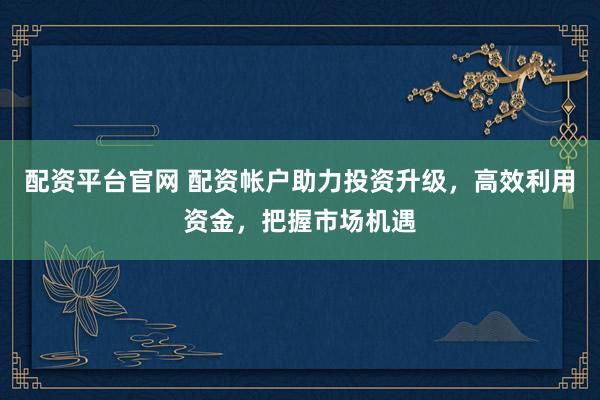 配资平台官网 配资帐户助力投资升级，高效利用资金，把握市场机遇
