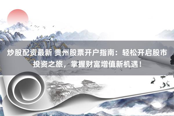 炒股配资最新 贵州股票开户指南：轻松开启股市投资之旅，掌握财富增值新机遇！