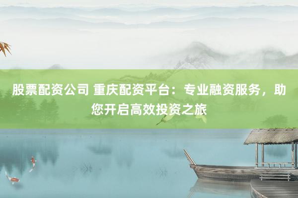 股票配资公司 重庆配资平台：专业融资服务，助您开启高效投资之旅