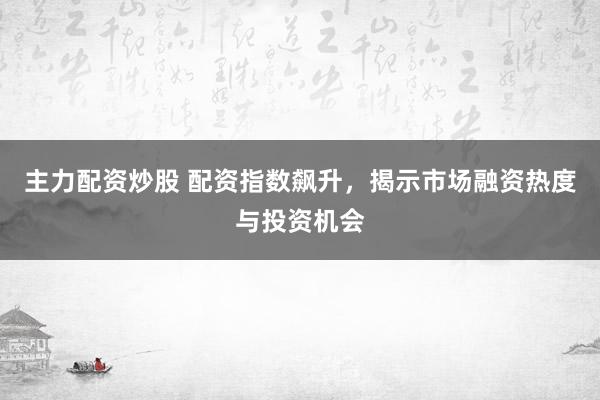 主力配资炒股 配资指数飙升，揭示市场融资热度与投资机会