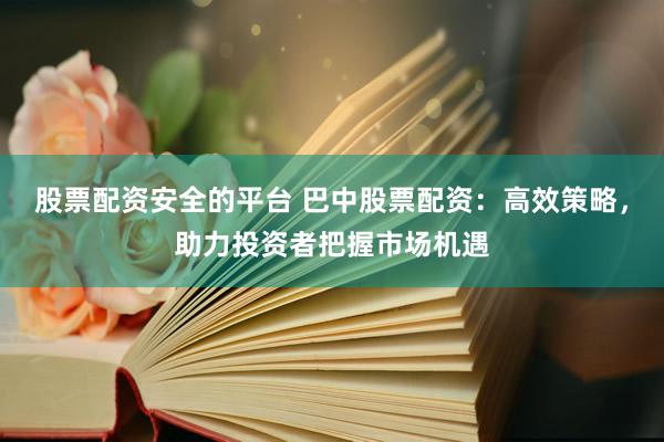 股票配资安全的平台 巴中股票配资：高效策略，助力投资者把握市场机遇