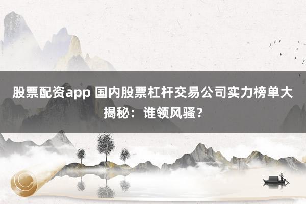股票配资app 国内股票杠杆交易公司实力榜单大揭秘：谁领风骚？