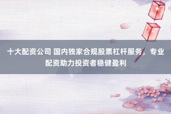 十大配资公司 国内独家合规股票杠杆服务，专业配资助力投资者稳健盈利