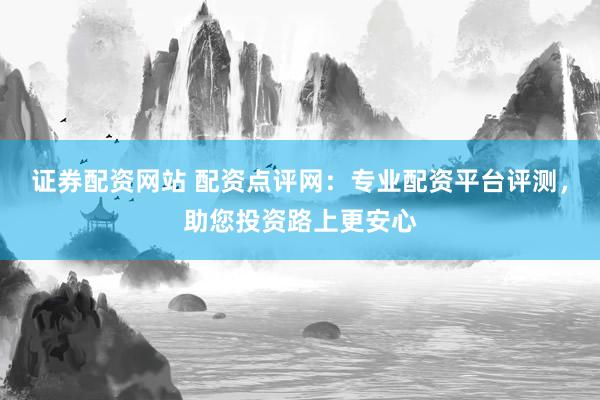 证券配资网站 配资点评网：专业配资平台评测，助您投资路上更安心