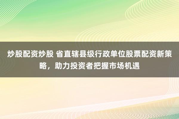 炒股配资炒股 省直辖县级行政单位股票配资新策略，助力投资者把握市场机遇