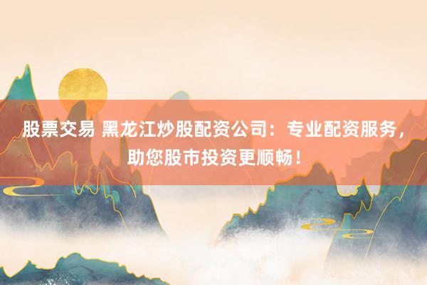 股票交易 黑龙江炒股配资公司：专业配资服务，助您股市投资更顺畅！