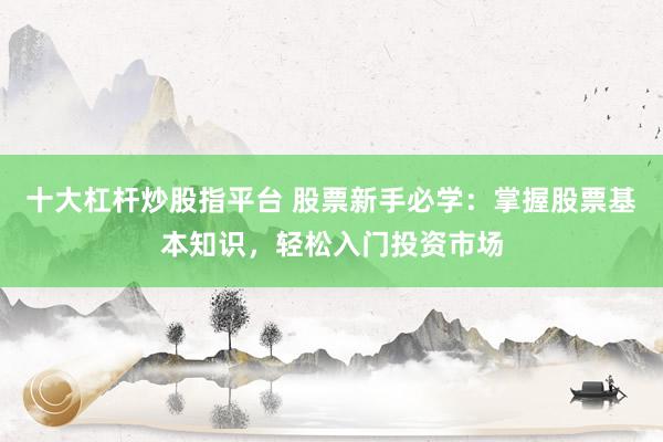 十大杠杆炒股指平台 股票新手必学：掌握股票基本知识，轻松入门投资市场