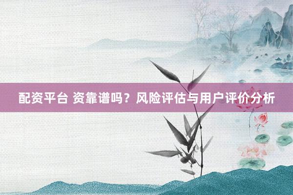 配资平台 资靠谱吗？风险评估与用户评价分析