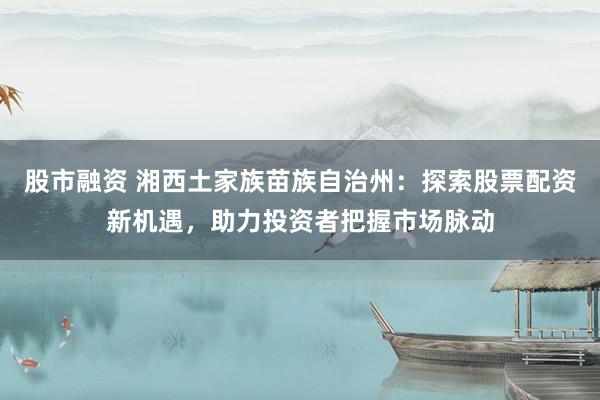 股市融资 湘西土家族苗族自治州：探索股票配资新机遇，助力投资者把握市场脉动