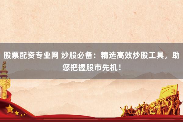 股票配资专业网 炒股必备：精选高效炒股工具，助您把握股市先机！
