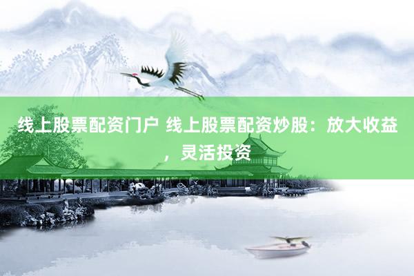 线上股票配资门户 线上股票配资炒股：放大收益，灵活投资