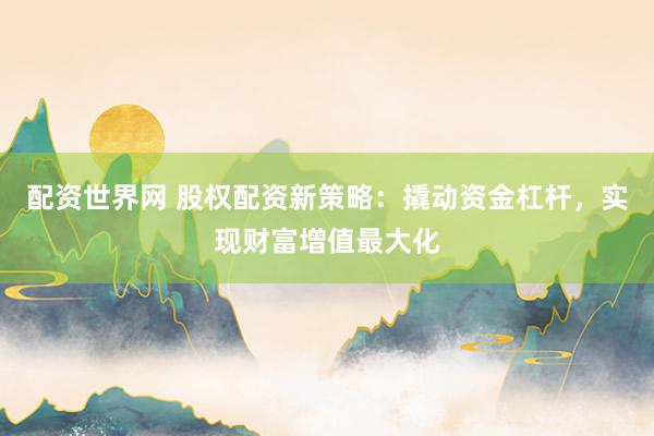配资世界网 股权配资新策略：撬动资金杠杆，实现财富增值最大化