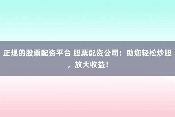 正规的股票配资平台 股票配资公司：助您轻松炒股，放大收益！