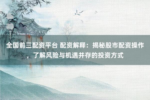 全国前三配资平台 配资解释：揭秘股市配资操作，了解风险与机遇并存的投资方式