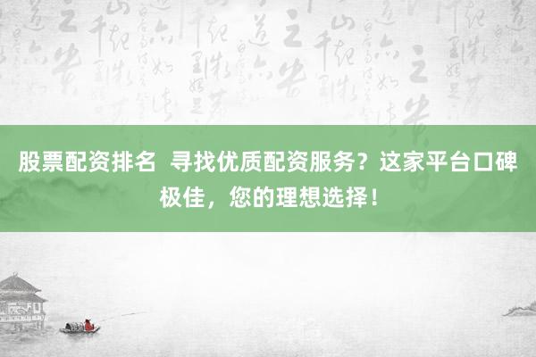股票配资排名  寻找优质配资服务？这家平台口碑极佳，您的理想选择！
