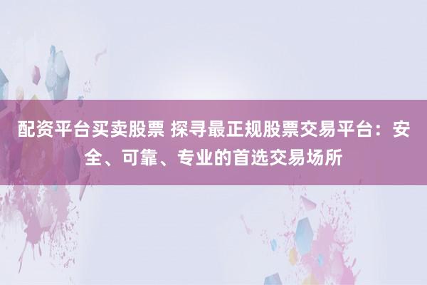 配资平台买卖股票 探寻最正规股票交易平台：安全、可靠、专业的首选交易场所