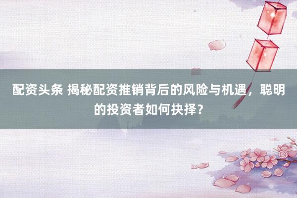 配资头条 揭秘配资推销背后的风险与机遇，聪明的投资者如何抉择？