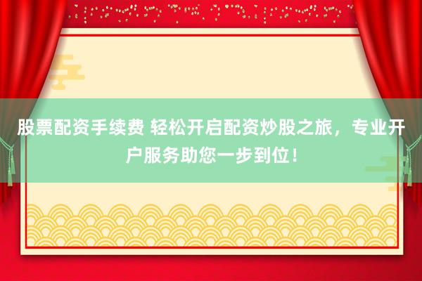 股票配资手续费 轻松开启配资炒股之旅，专业开户服务助您一步到位！
