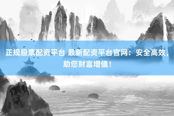 正规股票配资平台 最新配资平台官网：安全高效，助您财富增值！