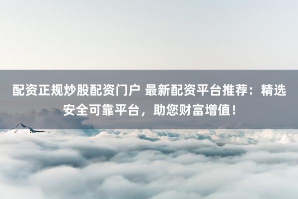 配资正规炒股配资门户 最新配资平台推荐：精选安全可靠平台，助您财富增值！