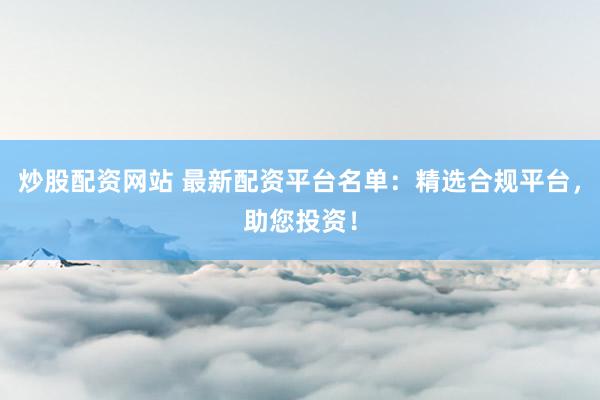 炒股配资网站 最新配资平台名单：精选合规平台，助您投资！