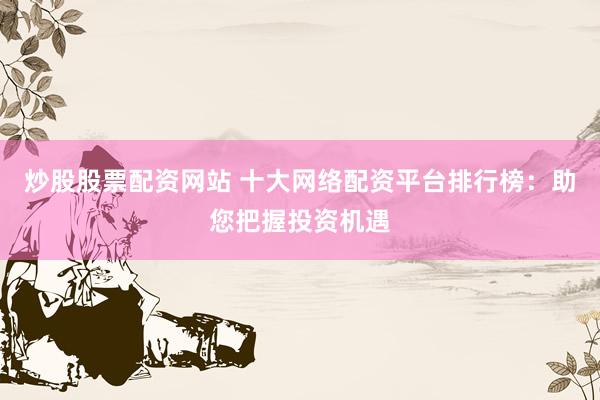 炒股股票配资网站 十大网络配资平台排行榜：助您把握投资机遇