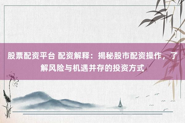 股票配资平台 配资解释：揭秘股市配资操作，了解风险与机遇并存的投资方式