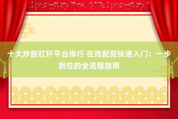 十大炒股杠杆平台排行 在线配资快速入门：一步到位的全流程指南