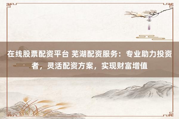 在线股票配资平台 芜湖配资服务：专业助力投资者，灵活配资方案，实现财富增值