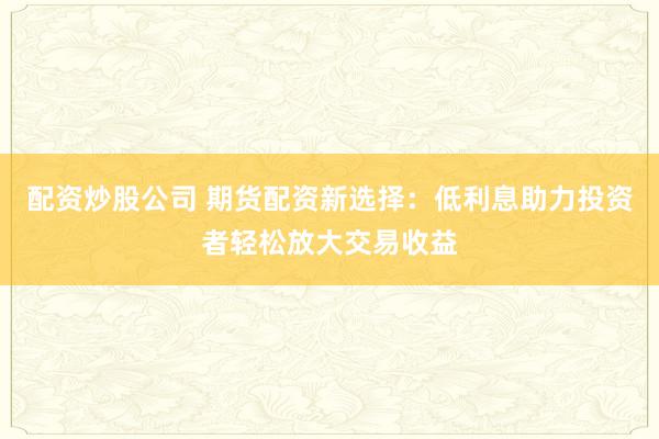 配资炒股公司 期货配资新选择：低利息助力投资者轻松放大交易收益