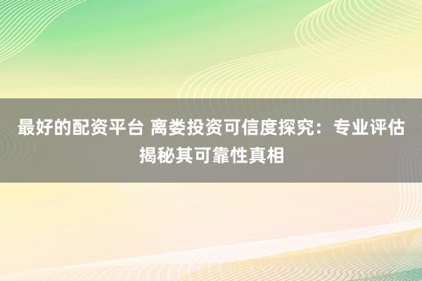 最好的配资平台 离娄投资可信度探究：专业评估揭秘其可靠性真相