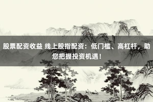 股票配资收益 线上股指配资：低门槛、高杠杆，助您把握投资机遇！