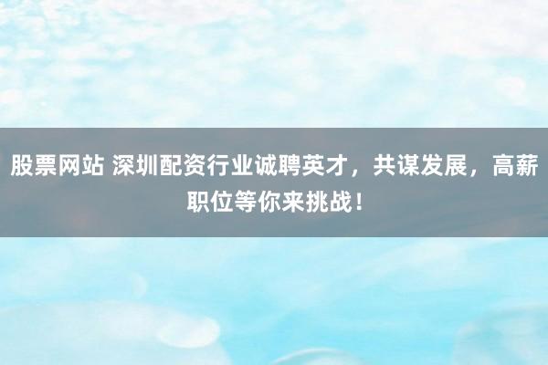 股票网站 深圳配资行业诚聘英才，共谋发展，高薪职位等你来挑战！