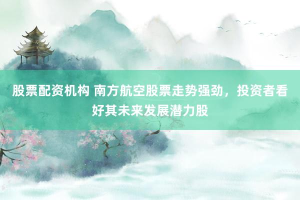 股票配资机构 南方航空股票走势强劲，投资者看好其未来发展潜力股