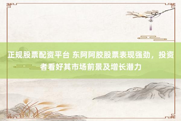 正规股票配资平台 东阿阿胶股票表现强劲，投资者看好其市场前景及增长潜力