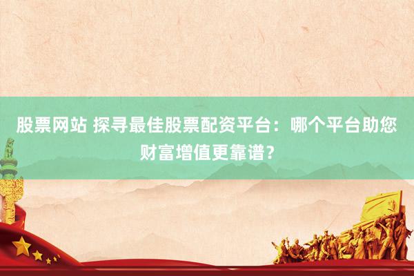 股票网站 探寻最佳股票配资平台：哪个平台助您财富增值更靠谱？