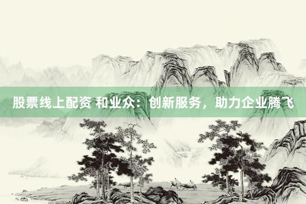 股票线上配资 和业众：创新服务，助力企业腾飞