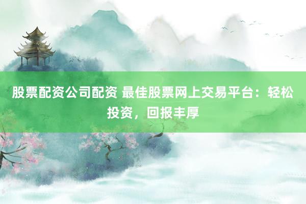 股票配资公司配资 最佳股票网上交易平台：轻松投资，回报丰厚