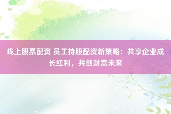 线上股票配资 员工持股配资新策略：共享企业成长红利，共创财富未来
