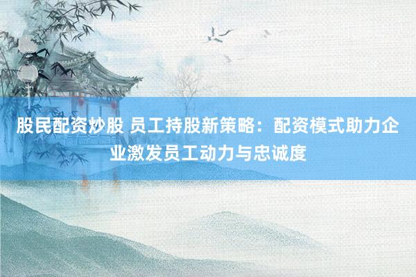 股民配资炒股 员工持股新策略：配资模式助力企业激发员工动力与忠诚度