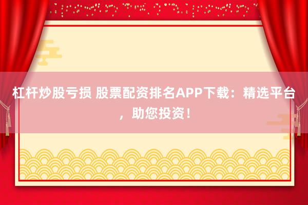 杠杆炒股亏损 股票配资排名APP下载：精选平台，助您投资！