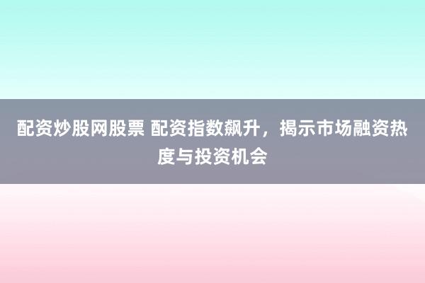 配资炒股网股票 配资指数飙升，揭示市场融资热度与投资机会