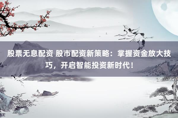 股票无息配资 股市配资新策略：掌握资金放大技巧，开启智能投资新时代！