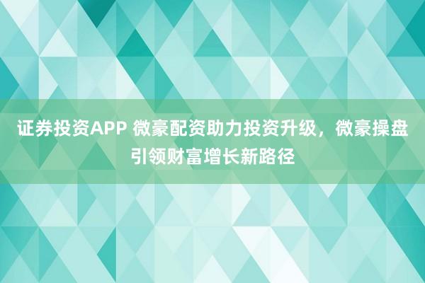 证券投资APP 微豪配资助力投资升级，微豪操盘引领财富增长新路径