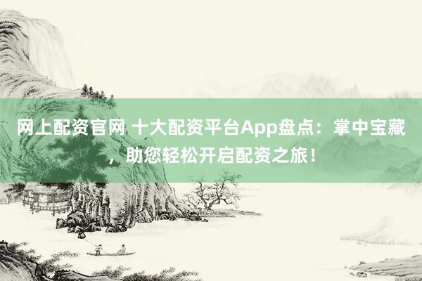 网上配资官网 十大配资平台App盘点：掌中宝藏，助您轻松开启配资之旅！