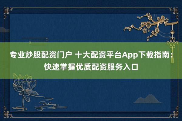 专业炒股配资门户 十大配资平台App下载指南：快速掌握优质配资服务入口
