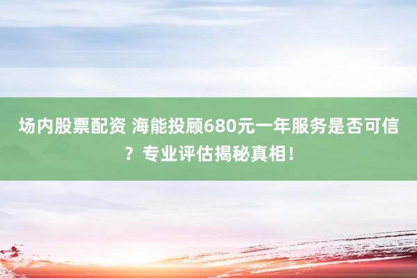 场内股票配资 海能投顾680元一年服务是否可信？专业评估揭秘真相！